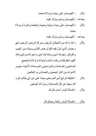 .‫محمد‬ ‫وموالنا‬ ‫سيدنا‬ ‫على‬ ‫صل‬ ‫اللهم‬ : ‫بالل‬
.‫عليه‬ ‫وبارك‬ ‫وسلم‬ ‫صل‬ ‫اللهم‬ : ‫جماعه‬
‫وذخر‬ ‫وشفيعنا‬ ‫وحبيبنا‬ ‫ونبينا‬ ‫سيدنا‬ ‫على‬ ‫صل‬ ‫اللهم‬ : ‫بالل‬‫و‬ ‫نا‬‫موالنا‬
.‫محمد‬
.‫عليه‬ ‫وبارك‬ ‫وسلم‬ ‫صل‬ ‫اللهم‬ : ‫جماعه‬
‫الرحيم‬ ‫الرحمن‬ ‫هللا‬ ‫بسم‬ .‫الرجيم‬ ‫الشيطان‬ ‫من‬ ‫هللا‬ ‫با‬ ‫أعذ‬ : ‫بالل‬‫شهر‬ .
‫الهدى‬ ‫من‬ ‫وبينات‬ ‫اللناس‬ ‫هدى‬ ‫القرأن‬ ‫فيه‬ ‫أنزل‬ ‫الذي‬ ‫رمضان‬
‫خيرالمسوءل‬ ‫يا‬ ‫أمين‬ ‫بك‬ ‫وبمتنا‬ ‫أمين‬ ‫بجودك‬ .‫والفرقان‬‫ين‬‫ياهللا‬
‫ولجميع‬ ‫وأوالدنا‬ ‫تنا‬ ‫وأمها‬ ‫أباىنا‬ ‫ورقاب‬ ‫اعتقرقابنا‬ ‫اللهم‬
‫و‬ ‫منهم‬ ‫األحياء‬ ‫والموءمنات‬ ‫والموءمنين‬ ‫والمسلمات‬ ‫المسلمين‬
.‫العالمين‬ ‫رب‬ ‫والحمدهلل‬ ‫أجمعين‬ ‫النار‬ ‫من‬ ‫األموات‬
‫ا‬ ‫علي‬ ‫سيدنا‬‫أميرالموءمنين‬ ‫الرابع‬ ‫الخليفة‬ : ‫بالل‬‫طال‬ ‫أبي‬ ‫بن‬‫كرم‬ ‫ب‬
.‫أجمعين‬ ‫هللا‬ ‫رسول‬ ‫الصحابة‬ ‫كل‬ ‫عن‬ ‫وجهه‬ ‫هللا‬
.‫هللا‬ ‫كم‬ ‫أساب‬ ‫الوتر‬ ‫الصالة‬ : ‫بالل‬
.‫هللا‬ ‫رحمكم‬ ‫ركعة‬ ‫الوتر‬ ‫الصالة‬ : ‫بالل‬
 