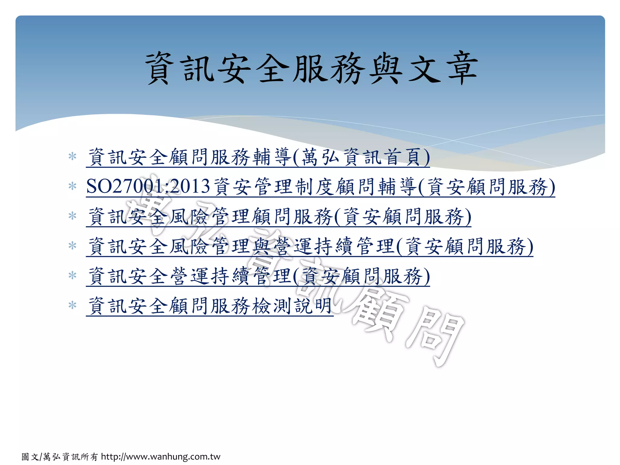 圖文/萬弘資訊所有 http://www.wanhung.com.tw
 資訊安全顧問服務輔導(萬弘資訊首頁)
 SO27001:2013資安管理制度顧問輔導(資安顧問服務)
 資訊安全風險管理顧問服務(資安顧問服務)
 資訊安全風險管理與營運持續管理(資安顧問服務)
 資訊安全營運持續管理(資安顧問服務)
 資訊安全顧問服務檢測說明
資訊安全服務與文章
 