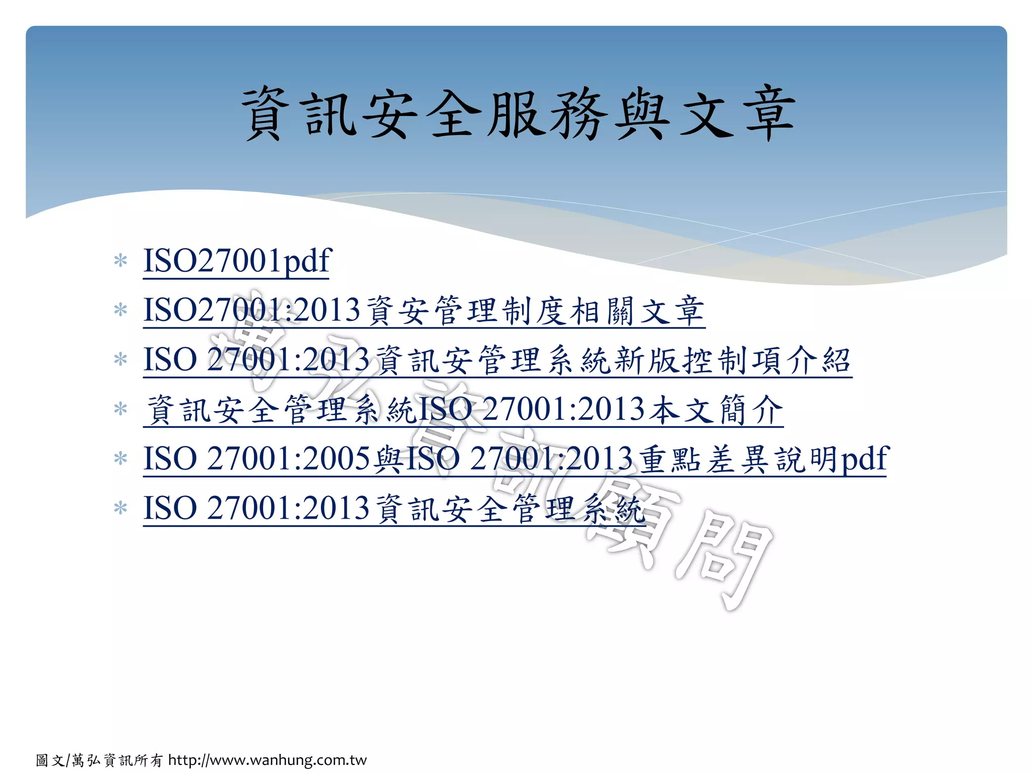 圖文/萬弘資訊所有 http://www.wanhung.com.tw
 ISO27001pdf
 ISO27001:2013資安管理制度相關文章
 ISO 27001:2013資訊安管理系統新版控制項介紹
 資訊安全管理系統ISO 27001:2013本文簡介
 ISO 27001:2005與ISO 27001:2013重點差異說明pdf
 ISO 27001:2013資訊安全管理系統
資訊安全服務與文章
 