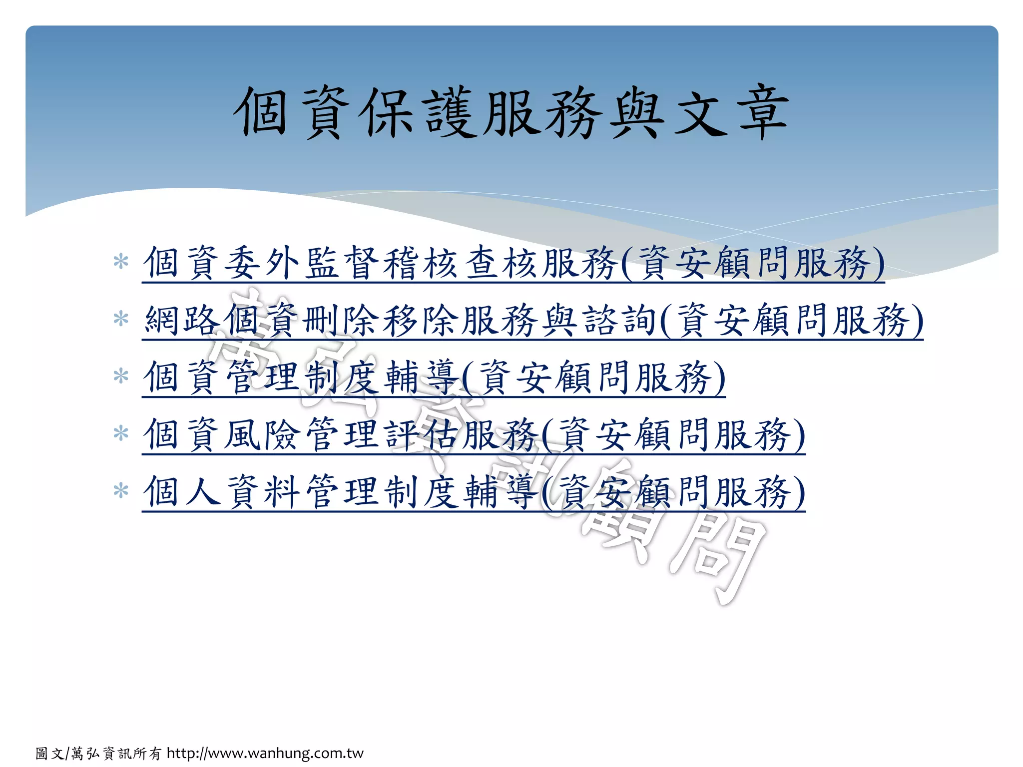 圖文/萬弘資訊所有 http://www.wanhung.com.tw
 個資委外監督稽核查核服務(資安顧問服務)
 網路個資刪除移除服務與諮詢(資安顧問服務)
 個資管理制度輔導(資安顧問服務)
 個資風險管理評估服務(資安顧問服務)
 個人資料管理制度輔導(資安顧問服務)
個資保護服務與文章
 