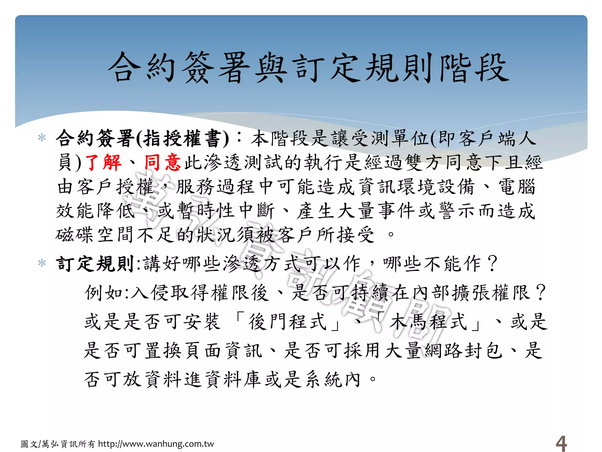圖文/萬弘資訊所有 http://www.wanhung.com.tw
合約簽署與訂定規則階段
 合約簽署(指授權書)：本階段是讓受測單位(即客戶端人
員)了解、同意此滲透測試的執行是經過雙方同意下且經
由客戶授權，服務過程中可能造成資訊環境設備、電腦
效能降低、或暫時性中斷、產生大量事件或警示而造成
磁碟空間不足的狀況須被客戶所接受 。
 訂定規則:講好哪些滲透方式可以作，哪些不能作？
例如:入侵取得權限後、是否可持續在內部擴張權限？
或是是否可安裝 「後門程式」、「木馬程式」、或是
是否可置換頁面資訊、是否可採用大量網路封包、是
否可放資料進資料庫或是系統內。
4
 