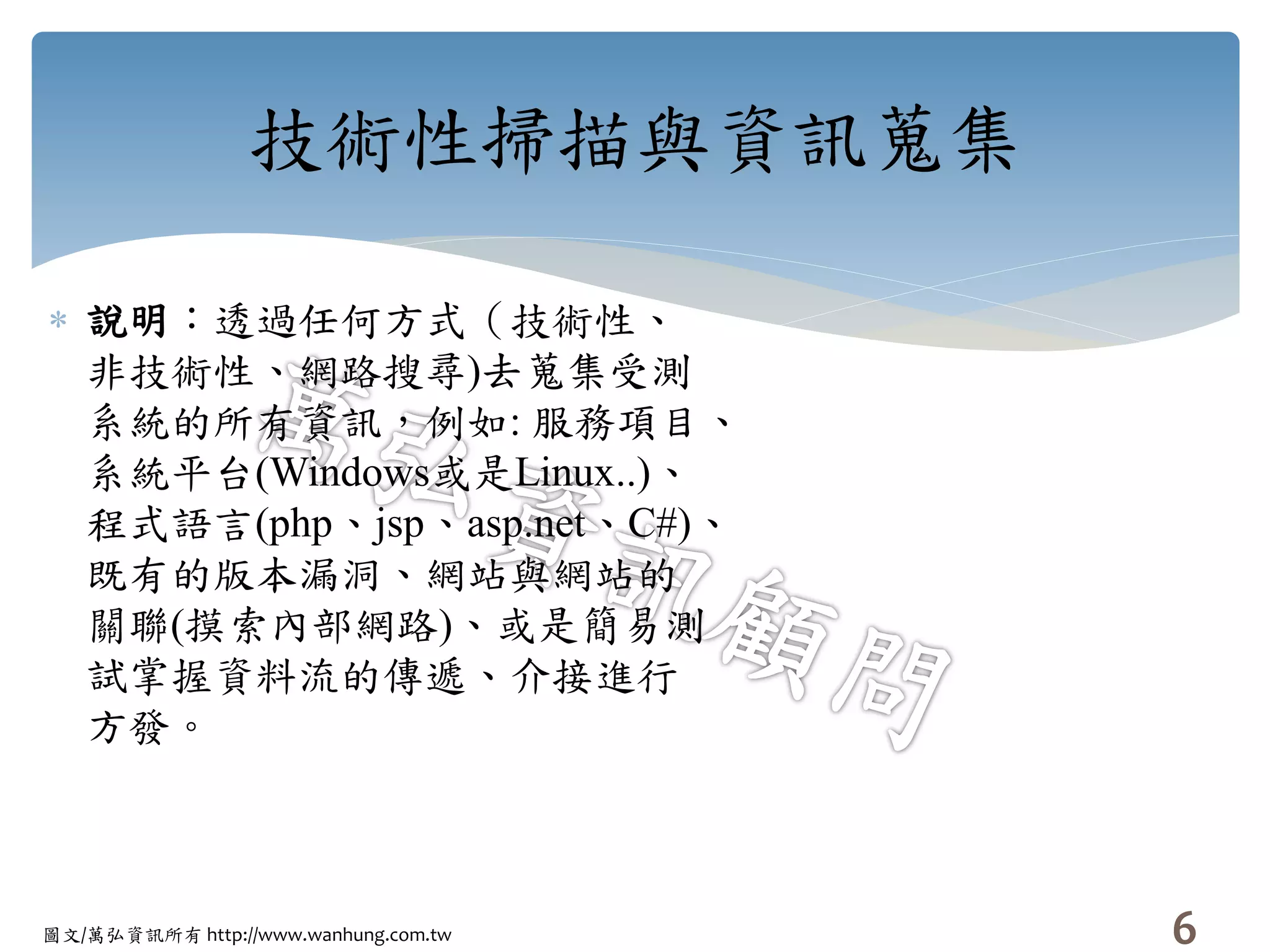 圖文/萬弘資訊所有 http://www.wanhung.com.tw
技術性掃描與資訊蒐集
 說明：透過任何方式（技術性、
非技術性、網路搜尋)去蒐集受測
系統的所有資訊，例如: 服務項目、
系統平台(Windows或是Linux..)、
程式語言(php、jsp、asp.net、C#)、
既有的版本漏洞、網站與網站的
關聯(摸索內部網路)、或是簡易測
試掌握資料流的傳遞、介接進行
方發。
6
 