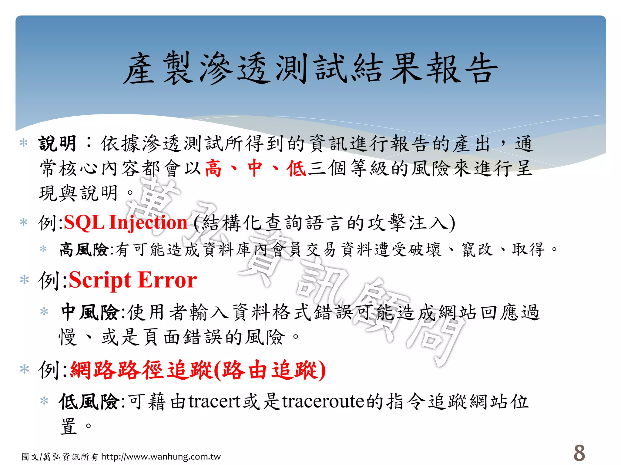 圖文/萬弘資訊所有 http://www.wanhung.com.tw
產製滲透測試結果報告
 說明：依據滲透測試所得到的資訊進行報告的產出，通
常核心內容都會以高、中、低三個等級的風險來進行呈
現與說明。
 例:SQL Injection (結構化查詢語言的攻擊注入)
 高風險:有可能造成資料庫內會員交易資料遭受破壞、竄改、取得。
 例:Script Error
 中風險:使用者輸入資料格式錯誤可能造成網站回應過
慢、或是頁面錯誤的風險。
 例:網路路徑追蹤(路由追蹤)
 低風險:可藉由tracert或是traceroute的指令追蹤網站位
置。
8
 
