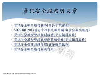 圖文/萬弘資訊所有 http://www.wanhung.com.tw
 資訊安全顧問服務輔導(萬弘資訊首頁)
 SO27001:2013資安管理制度顧問輔導(資安顧問服務)
 資訊安全風險管理顧問服務(資安顧問服務)
 資訊安全風險管理與營運持續管理(資安顧問服務)
 資訊安全營運持續管理(資安顧問服務)
 資訊安全顧問服務檢測說明
資訊安全服務與文章
 