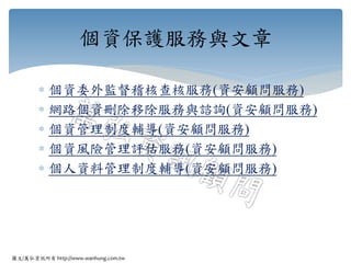 圖文/萬弘資訊所有 http://www.wanhung.com.tw
 個資委外監督稽核查核服務(資安顧問服務)
 網路個資刪除移除服務與諮詢(資安顧問服務)
 個資管理制度輔導(資安顧問服務)
 個資風險管理評估服務(資安顧問服務)
 個人資料管理制度輔導(資安顧問服務)
個資保護服務與文章
 