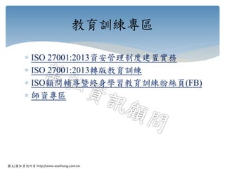 圖文/萬弘資訊所有 http://www.wanhung.com.tw
 ISO 27001:2013資安管理制度建置實務
 ISO 27001:2013轉版教育訓練
 ISO顧問輔導曁終身學習教育訓練粉絲頁(FB)
 師資專區
教育訓練專區
 