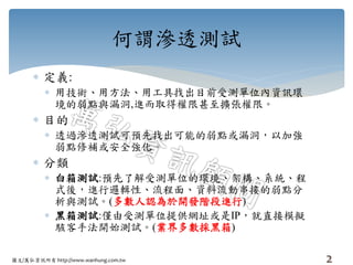 圖文/萬弘資訊所有 http://www.wanhung.com.tw
 定義:
 用技術、用方法、用工具找出目前受測單位內資訊環
境的弱點與漏洞,進而取得權限甚至擴張權限。
 目的
 透過滲透測試可預先找出可能的弱點或漏洞，以加強
弱點修補或安全強化。
 分類
 白箱測試:預先了解受測單位的環境、架構、系統、程
式後，進行邏輯性、流程面、資料流動串接的弱點分
析與測試。(多數人認為於開發階段進行)
 黑箱測試:僅由受測單位提供網址或是IP，就直接模擬
駭客手法開始測試。(業界多數採黑箱)
2
何謂滲透測試
 