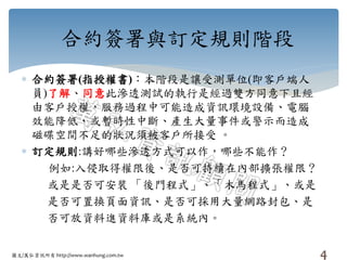 圖文/萬弘資訊所有 http://www.wanhung.com.tw
合約簽署與訂定規則階段
 合約簽署(指授權書)：本階段是讓受測單位(即客戶端人
員)了解、同意此滲透測試的執行是經過雙方同意下且經
由客戶授權，服務過程中可能造成資訊環境設備、電腦
效能降低、或暫時性中斷、產生大量事件或警示而造成
磁碟空間不足的狀況須被客戶所接受 。
 訂定規則:講好哪些滲透方式可以作，哪些不能作？
例如:入侵取得權限後、是否可持續在內部擴張權限？
或是是否可安裝 「後門程式」、「木馬程式」、或是
是否可置換頁面資訊、是否可採用大量網路封包、是
否可放資料進資料庫或是系統內。
4
 