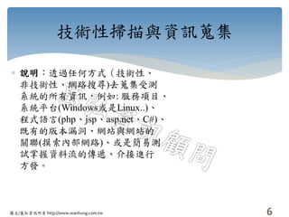 圖文/萬弘資訊所有 http://www.wanhung.com.tw
技術性掃描與資訊蒐集
 說明：透過任何方式（技術性、
非技術性、網路搜尋)去蒐集受測
系統的所有資訊，例如: 服務項目、
系統平台(Windows或是Linux..)、
程式語言(php、jsp、asp.net、C#)、
既有的版本漏洞、網站與網站的
關聯(摸索內部網路)、或是簡易測
試掌握資料流的傳遞、介接進行
方發。
6
 