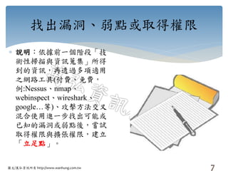 圖文/萬弘資訊所有 http://www.wanhung.com.tw
找出漏洞、弱點或取得權限
 說明：依據前一個階段「技
術性掃描與資訊蒐集」所得
到的資訊，再透過多項適用
之網路工具(付費、免費，
例:Nessus、nmap、
webinspect、wireshark、
google…等)、攻擊方法交叉
混合使用進一步找出可能或
已知的漏洞或弱點後，嘗試
取得權限與擴張權限，建立
「立足點」。
7
 