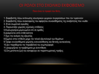 ΟΙ ΡΟΛΟΙ ΣΤΟ ΣΧΟΛΙΚΟ ΕΚΦΟΒΙΣΜΟ
Ποιο είναι το προφίλ του θύτη..
1. Εκφοβιστής λόγω εκτόνωσης εσωτερικών ψυχικών συγκρούσεων που τον τυραννούν
2. Εκφοβιστής λόγω ανακούφισης του αφόρητου συναισθήματος της αναξιότητας που νιώθει
3. Είναι σωματικά ογκώδης
4. Παρουσιάζει χαμηλές σχολικές επιδόσεις
5.Κυρίωςαγόρια,μεμονωμένα είτε σε ομάδες
6.Διακρίνεται από επιθετικότητα
7.Έχει την ανάγκη της εξουσίας
8.Εμμένει στην επίθεση μέχρι τον τελικό εξευτελισμό των θυμάτων
9.Τρέφει συναισθήματα χαμηλής ενσυναίσθησης και θετικής αυτοεικόνας
10.Δεν παραδέχεται την παραβατική του συμπεριφορά
11.Διαχειρίζεται τα προβλήματα με αντεπίθεση
12.Στη μετέπειτα ζωή του καταφεύγει σε παραπτωματικές πράξεις
 