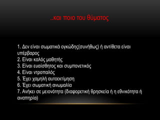 ..και ποιο του θύματος
1. Δεν είναι σωματικά ογκώδης(συνήθως) ή αντίθετα είναι
υπέρβαρος
2. Είναι καλός μαθητής
3. Είναι ευαίσθητος και συμπονετικός
4. Είναι ντροπαλός
5. Έχει χαμηλή αυτοεκτίμηση
6. Έχει σωματική ανωμαλία
7. Ανήκει σε μειονότητα (διαφορετική θρησκεία ή η εθνικότητα ή
αναπηρία)
 
