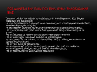 Ορισμένες ενδείξεις που πιθανόν να υποδηλώνουν ότι το παιδί έχει πέσει θύμα βίας και
εκφοβισμού στο σχολείο είναι:
• η μειωμένη διάθεσή του ή η άρνησή του να πάει στο σχολείο με πρόσχημα κάποια αδιαθεσία,
• οι αδικαιολόγητες απουσίες του,
• η απροσδόκητη μαθησιακή του πτώση που αποτυπώνεται με βαθμούς που πέφτουν,
• το γεγονός ότι περνά το χρόνο του στα διαλείμματα κοντά στους εκπαιδευτικούς και τα
γραφεία,
• το ότι καθυστερεί να πάει στο σχολείο ή αργεί να επιστρέψει στο σπίτι,
• το ότι τα ρούχα του είναι συχνά σκισμένα και κατεστραμμένα,
• το ότι έχει σημάδια και μελανιές στο σώμα ή άλλες ενδείξεις επίθεσης και αποφεύγει να
εξηγήσει πώς συνέβησαν,
• το ότι χάνει συχνά τα πράγματά του,
• το ότι ζητάει συχνά χρήματα από τους γονείς του γιατί χάνει αυτά που του δίνουν,
• το ότι υπάρχουν ξαφνικές αλλαγές στη διάθεσή του που επιμένουν,
• το ότι παραπονιέται για ψυχοσωματικά προβλήματα
ΠΩΣ ΦΑΙΝΕΤΑΙ ΕΝΑ ΠΑΙΔΙ ΠΟΥ ΕΙΝΑΙ ΘΥΜΑ ΕΝΔΟΣΧΟΛΙΚΗΣ
ΒΙΑΣ
 