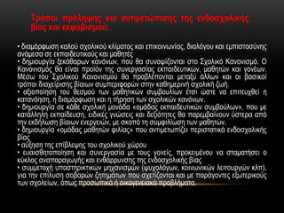 • διαμόρφωση καλού σχολικού κλίματος και επικοινωνίας, διαλόγου και εμπιστοσύνης
ανάμεσα σε εκπαιδευτικούς και μαθητές
• δημιουργία ξεκάθαρων κανόνων, που θα συνοψίζονται στο Σχολικό Κανονισμό. Ο
Κανονισμός θα είναι προϊόν της συνεργασίας εκπαιδευτικών, μαθητών και γονέων.
Μέσω του Σχολικού Κανονισμού θα προβλέπονται μεταξύ άλλων και οι βασικοί
τρόποι διαχείρισης βίαιων συμπεριφορών στην καθημερινή σχολική ζωή.
• αξιοποίηση του θεσμού των μαθητικών συμβουλίων έτσι ώστε να επιτευχθεί η
κατανόηση, η διαμόρφωση και η τήρηση των σχολικών κανόνων.
• δημιουργία σε κάθε σχολική μονάδα «ομάδας εκπαιδευτικών συμβούλων», που με
κατάλληλη εκπαίδευση, ειδικές γνώσεις και δεξιότητες θα παρεμβαίνουν ύστερα από
την εκδήλωση βίαιων ενεργειών, με σκοπό τη συμφιλίωση των μαθητών.
• δημιουργία «ομάδας μαθητών φιλίας» που αντιμετωπίζει περιστατικά ενδοσχολικής
βίας
• αύξηση της επίβλεψης του σχολικού χώρου
• ευαισθητοποίηση και συνεργασία με τους γονείς, προκειμένου να σταματήσει ο
κύκλος αναπαραγωγής και ενθάρρυνσης της ενδοσχολικής βίας
• συμμετοχή υποστηρικτικών μηχανισμών (ψυχολόγων, κοινωνικών λειτουργών κλπ),
για την επίλυση σοβαρών ζητημάτων που σχετίζονται και με παράγοντες εξωτερικούς
των σχολείων, όπως προσωπικά ή οικογενειακά προβλήματα.
Τρόποι πρόληψης και αντιμετώπισης της ενδοσχολικής
βίας και εκφοβισμού:
 
