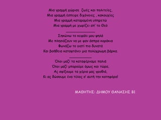 Μια γραμμή χώρισε ζωές και πολιτείες,
Μια γραμμή έσπειρε διχόνοιες , κακουχίες
Μια γραμμή καταραμένη υπηρετώ
Μια γραμμή με χωρίζει απ’ το Θεό
_____________
Σηκώνω το κεφάλι μου ψηλά
Με πλησιάζουν να με φαν άσπρα κοράκια
Φωνάζω το γιατί πιο δυνατά
Και βοήθεια καταφτάνει μια πολύχρωμη βάρκα.
__________
Όλοι μαζί τα καταφέρναμε παλιά
Όλοι μαζί μπορούμε όμως και τώρα,
Ας σφίξουμε τα χέρια μας γροθιά,
Κι ας δώσουμε ένα τέλος σ’ αυτή την κατηφόρα!
ΜΑΘΗΤΗΣ: ΔΗΜΟΥ ΘΑΝΑΣΗΣ Β1
 