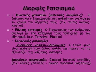  • Φυλετικός ρατσισμός (φυλετικές διακρίσεις): Η
διάκριση και ο διαχωρισμός των ανθρώπων ανάλογα με
το χρώμα του δέρματός τους. (π.χ. τρίτος κόσμος,
Αφρική)
 • Εθνικός ρατσισμός: Ο διαχωρισμός των ανθρώπων
ανάλογα με την καταγωγή τους ταυτίζεται με τον
εθνικισμό. (π.χ. Τσιγγάνοι, Εβραίοι)
 • Κοινωνικός ρατσισμός:
Διακρίσεις πολιτικό-ιδεολογικές: η λευκή φυλή
είναι ανώτερη των άλλων φυλών και πρέπει να τις
εξουσιάζει, π.χ. ναζισμός, φασισμός
Διακρίσεις οικονομικές: διαφορά βιοτικού επιπέδου
(π.χ. λαϊκές γειτονιές - ακριβά προάστια μιαςπόλης)
 