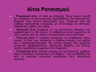  • Ψυχολογικά αίτια Η τάση για διάκριση. Όμως συχνά, επειδή
δεν υπάρχουν οι αντικειμενικές προϋποθέσεις που απαιτούνται,
θεωρούν τους άλλους κατώτερούς τους. Αποκτούν έτσι ένα
αίσθημα προσωπικής υπεροχής, με αποτέλεσμα να υποτιμούν
ανθρώπους, ομάδες και λαούς.
 • Βιολογικά αίτια Σύμφωνα με τις ρατσιστικές θεωρίες που
εμφανίστηκαν το 18ο αιώνα, το ανθρώπινο γένος χωρίζεται σε
πέντε φυλές, από τις οποίες η λευκή φυλή είναι η ανώτερη.
 • Πολιτικά αίτια Η επιθυμία ορισμένων να επιβάλλουν στους
άλλους τη δική τους ιδεολογία, η διάθεση ελέγχου των μαζών
και ο αποπροσανατολισμός της κοινής γνώμης από φλέγοντα
κοινωνικά προβλήματα(π.χ. φασιστικές θεωρίες του Χίτλερ,
άνοδος ακροδεξιών κομμάτων στην Ευρώπη)
 • Πνευματικά αίτια έλλειψη αγωγής και καλλιέργειας, αμάθεια,
άκριτη αποδοχή στερεότυπων αντιλήψεων, που μεταβιβάζονται
από το ευρύτερο κοινωνικό περιβάλλον (π.χ. οικογένεια,
σχολείο)
 