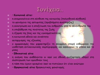  • Κοινωνικά αίτια:
 η ανομοιογένεια στη σύνθεση της κοινωνίας (πολυεθνική σύνθεση)
 το φαινόμενο της αστυφιλίας (προβλήματα συνύπαρξης)
 η αλλοτρίωση και η αποξένωση του ανθρώπου από το συνάνθρωπό του
 η υποβάθμιση της ποιότητας της ζωής
 η έξαρση της βίας και της εγκληματικότητας
 η κοινωνική αδικία και ανισότητα
 αυταρχισμός της εξουσίας
 ο αμοραλισμός που χαρακτηρίζει τη σύγχρονη εποχή ενθαρρύνει την
υιοθέτηση αντικοινωνικής συμπεριφοράς και καλλιεργεί το φθόνο και το
μίσος
 • Εθνικιστικά αίτια
 η ανάγκη που αισθάνονται οι λαοί για εθνική ανεξαρτησία οδηγεί στη
συσπείρωση των ομοεθνών τους
 η τάση που έχουν ορισμένοι λαοί να πιστεύουν ότι είναι ανώτεροι
 • Θρησκευτικά αίτια θρησκευτικός φανατισμός
 