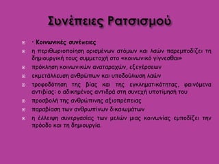  • Κοινωνικές συνέπειες
 η περιθωριοποίηση ορισμένων ατόμων και λαών παρεμποδίζει τη
δημιουργική τους συμμετοχή στο «κοινωνικό γίγνεσθαι»
 πρόκληση κοινωνικών αναταραχών, εξεγέρσεων
 εκμετάλλευση ανθρώπων και υποδούλωση λαών
 τροφοδότηση της βίας και της εγκληματικότητας, φαινόμενα
αντιβίας: ο αδικημένος αντιδρά στη συνεχή υποτίμησή του
 προσβολή της ανθρώπινης αξιοπρέπειας
 παραβίαση των ανθρωπίνων δικαιωμάτων
 η έλλειψη συνεργασίας των μελών μιας κοινωνίας εμποδίζει την
πρόοδο και τη δημιουργία.
 