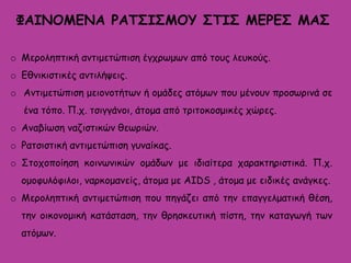 ΦΑΙΝΟΜΕΝΑ ΡΑΤΣΙΣΜΟΥ ΣΤΙΣ ΜΕΡΕΣ ΜΑΣ
o Μεροληπτική αντιμετώπιση έγχρωμων από τους λευκούς.
o Εθνικιστικές αντιλήψεις.
o Αντιμετώπιση μειονοτήτων ή ομάδες ατόμων που μένουν προσωρινά σε
ένα τόπο. Π.χ. τσιγγάνοι, άτομα από τριτοκοσμικές χώρες.
o Αναβίωση ναζιστικών θεωριών.
o Ρατσιστική αντιμετώπιση γυναίκας.
o Στοχοποίηση κοινωνικών ομάδων με ιδιαίτερα χαρακτηριστικά. Π.χ.
ομοφυλόφιλοι, ναρκομανείς, άτομα με AIDS , άτομα με ειδικές ανάγκες.
o Μεροληπτική αντιμετώπιση που πηγάζει από την επαγγελματική θέση,
την οικονομική κατάσταση, την θρησκευτική πίστη, την καταγωγή των
ατόμων.
 