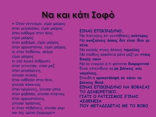 ΕΙΝΑΙ ΕΠΙΚΙΝΔΥΝΟ…
Να πιστεύεις ότι γεννήθηκες ανώτερος
Να απαξιώνεις όσους δεν είναι ίδιοι με
σένα
Να κολλάς στους άλλους ταμπέλες
Να νιώθεις ασφάλεια μόνο μαζί με «τους
δικούς σου»
Να σε ενοχλεί ό,τι φαίνεται διαφορετικό
Είναι επικίνδυνο να μη βλέπεις που
πηγαίνεις,
Επειδή η προκατάληψη σε κάνει να
βλέπεις θολά.
ΕΙΝΑΙ ΕΠΙΚΙΝΔΥΝΟ ΝΑ ΦΟΒΑΣΑΙ
ΤΟ ΔΙΑΦΟΡΕΤΙΚΌ.
ΓΙΑΤΙ Ο ΡΑΤΣΙΣΜΟΣ ΕΊΝΑΙ
ΑΣΘΕΝΕΙΑ
ΠΟΥ ΜΕΤΑΔΙΔΕΤΑΙ ΜΕ ΤΟ ΦΟΒΟ
« Όταν γεννιέμαι, είμαι μαύρος
όταν μεγαλώσω, είμαι μαύρος
όταν κάθομαι στον ήλιο,
είμαι μαύρος
όταν φοβάμαι, είμαι μαύρος
όταν αρρωσταίνω, είμαι μαύρος
κι όταν πεθαίνω, ακόμα
είμαι μαύρος
κι εσύ λευκέ άνθρωπε
όταν γεννιέσαι, είσαι ροζ
όταν μεγαλώνεις,
γίνεσαι λευκός
όταν κάθεσαι στον ήλιο,
γίνεσαι κόκκινος
όταν κρυώνεις, γίνεσαι μπλε
όταν φοβάσαι, γίνεσαι κίτρινος
όταν αρρωσταίνεις,
γίνεσαι πράσινος
κι όταν πεθαίνεις, γίνεσαι γκρι
και λες εμένα έγχρωμο;»
 