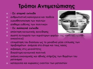  • Σε ατομικό επίπεδο
 ανθρωπιστική καλλιέργεια και παιδεία
 ευαισθητοποίηση των πολιτών
 αίσθημα ευθύνης των πολιτικών
 • Σε συλλογικό επίπεδο
 απόκτηση κοινωνικής συνείδησης
 σωστή λειτουργία των κυριότερων φορέων της παιδείας(σχολείο,
οικογένεια)
 επικράτηση του διαλόγου ως το μοναδικό μέσο επίλυσης των
προβλημάτων ανάμεσα στα άτομα και τους λαούς
 σεβασμός στις μειονότητες
 δικαιότερη κοινωνική πολιτική
 ανάγκη οικονομικής και ηθικής στήριξης των θυμάτων του
ρατσισμού
 καταγγελία και κυρώσεις εναντίον των ρατσιστών
 