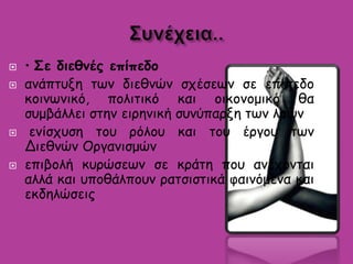  • Σε διεθνές επίπεδο
 ανάπτυξη των διεθνών σχέσεων σε επίπεδο
κοινωνικό, πολιτικό και οικονομικό θα
συμβάλλει στην ειρηνική συνύπαρξη των λαών
 ενίσχυση του ρόλου και του έργου των
Διεθνών Οργανισμών
 επιβολή κυρώσεων σε κράτη που ανέχονται
αλλά και υποθάλπουν ρατσιστικά φαινόμενα και
εκδηλώσεις
 