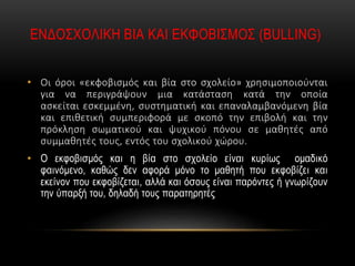ΕΝΔΟΣΧΟΛΙΚΗ ΒΙΑ ΚΑΙ ΕΚΦΟΒΙΣΜΟΣ (BULLING)
• Οι όροι «εκφοβισμός και βία στο σχολείο» χρησιμοποιούνται
για να περιγράψουν μια κατάσταση κατά την οποία
ασκείται εσκεμμένη, συστηματική και επαναλαμβανόμενη βία
και επιθετική συμπεριφορά με σκοπό την επιβολή και την
πρόκληση σωματικού και ψυχικού πόνου σε μαθητές από
συμμαθητές τους, εντός του σχολικού χώρου.
• Ο εκφοβισμός και η βία στο σχολείο είναι κυρίως ομαδικό
φαινόμενο, καθώς δεν αφορά μόνο το μαθητή που εκφοβίζει και
εκείνον που εκφοβίζεται, αλλά και όσους είναι παρόντες ή γνωρίζουν
την ύπαρξή του, δηλαδή τους παρατηρητές
 