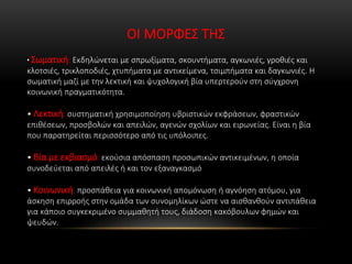 ΟΙ ΜΟΡΦΕΣ ΤΗΣ
• Σωματική: Εκδηλώνεται με σπρωξίματα, σκουντήματα, αγκωνιές, γροθιές και
κλοτσιές, τρικλοποδιές, χτυπήματα με αντικείμενα, τσιμπήματα και δαγκωνιές. Η
σωματική μαζί με την λεκτική και ψυχολογική βία υπερτερούν στη σύγχρονη
κοινωνική πραγματικότητα.
• Λεκτική: συστηματική χρησιμοποίηση υβριστικών εκφράσεων, φραστικών
επιθέσεων, προσβολών και απειλών, αγενών σχολίων και ειρωνείας. Είναι η βία
που παρατηρείται περισσότερο από τις υπόλοιπες.
• Βία με εκβιασμό: εκούσια απόσπαση προσωπικών αντικειμένων, η οποία
συνοδεύεται από απειλές ή και τον εξαναγκασμό
• Κοινωνική: προσπάθεια για κοινωνική απομόνωση ή αγνόηση ατόμου, για
άσκηση επιρροής στην ομάδα των συνομηλίκων ώστε να αισθανθούν αντιπάθεια
για κάποιο συγκεκριμένο συμμαθητή τους, διάδοση κακόβουλων φημών και
ψευδών.
 