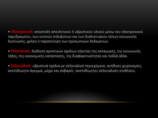 • Ηλεκτρονική: αποστολή απειλητικού ή υβριστικού υλικού μέσω του ηλεκτρονικού
ταχυδρομείου, των κινητών τηλεφώνων και των διαδικτυακών τόπων κοινωνικής
δικτύωσης, χρήση ή παραποίηση των προσωπικών δεδομένων.
• Ρατσιστική: διάδοση αρνητικών σχολίων εξαιτίας της καταγωγής, της κοινωνικής
τάξης, της οικονομικής κατάστασης, της διαφορετικότητας και πολλά άλλα.
• Σεξουαλική: υβριστικά σχόλια με σεξουαλικό περιεχόμενο, ανήθικες χειρονομίες,
ανεπιθύμητο άγγιγμα, μέχρι και σοβαρές -ανεπιθύμητες σεξουαλικές επιθέσεις.
 