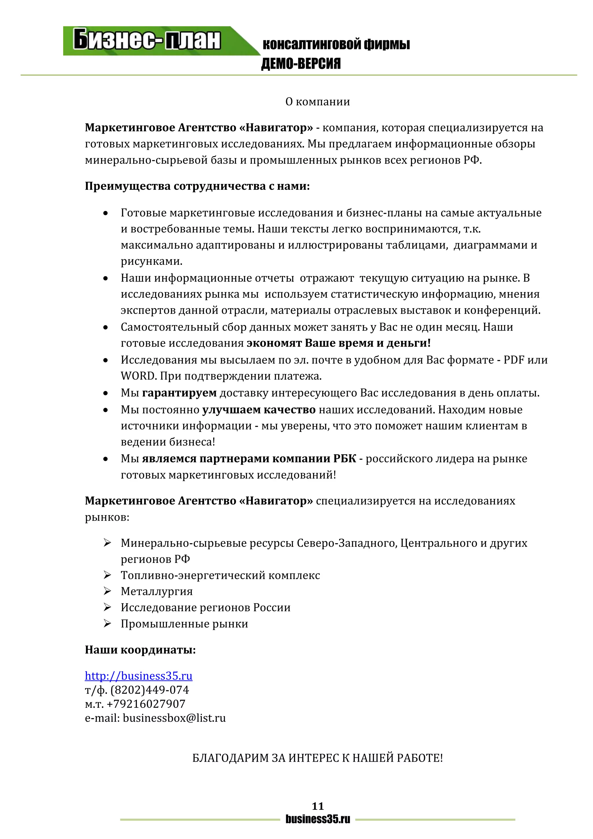 консалтинговой фирмы
ДЕМО-ВЕРСИЯ
11
business35.ru
О компании
Маркетинговое Агентство «Навигатор» - компания, которая специализируется на
готовых маркетинговых исследованиях. Мы предлагаем информационные обзоры
минерально-сырьевой базы и промышленных рынков всех регионов РФ.
Преимущества сотрудничества с нами:
 Готовые маркетинговые исследования и бизнес-планы на самые актуальные
и востребованные темы. Наши тексты легко воспринимаются, т.к.
максимально адаптированы и иллюстрированы таблицами, диаграммами и
рисунками.
 Наши информационные отчеты отражают текущую ситуацию на рынке. В
исследованиях рынка мы используем статистическую информацию, мнения
экспертов данной отрасли, материалы отраслевых выставок и конференций.
 Самостоятельный сбор данных может занять у Вас не один месяц. Наши
готовые исследования экономят Ваше время и деньги!
 Исследования мы высылаем по эл. почте в удобном для Вас формате - PDF или
WORD. При подтверждении платежа.
 Мы гарантируем доставку интересующего Вас исследования в день оплаты.
 Мы постоянно улучшаем качество наших исследований. Находим новые
источники информации - мы уверены, что это поможет нашим клиентам в
ведении бизнеса!
 Мы являемся партнерами компании РБК - российского лидера на рынке
готовых маркетинговых исследований!
Маркетинговое Агентство «Навигатор» специализируется на исследованиях
рынков:
 Минерально-сырьевые ресурсы Северо-Западного, Центрального и других
регионов РФ
 Топливно-энергетический комплекс
 Металлургия
 Исследование регионов России
 Промышленные рынки
Наши координаты:
http://business35.ru
т/ф. (8202)449-074
м.т. +79216027907
e-mail: businessbox@list.ru
БЛАГОДАРИМ ЗА ИНТЕРЕС К НАШЕЙ РАБОТЕ!
 