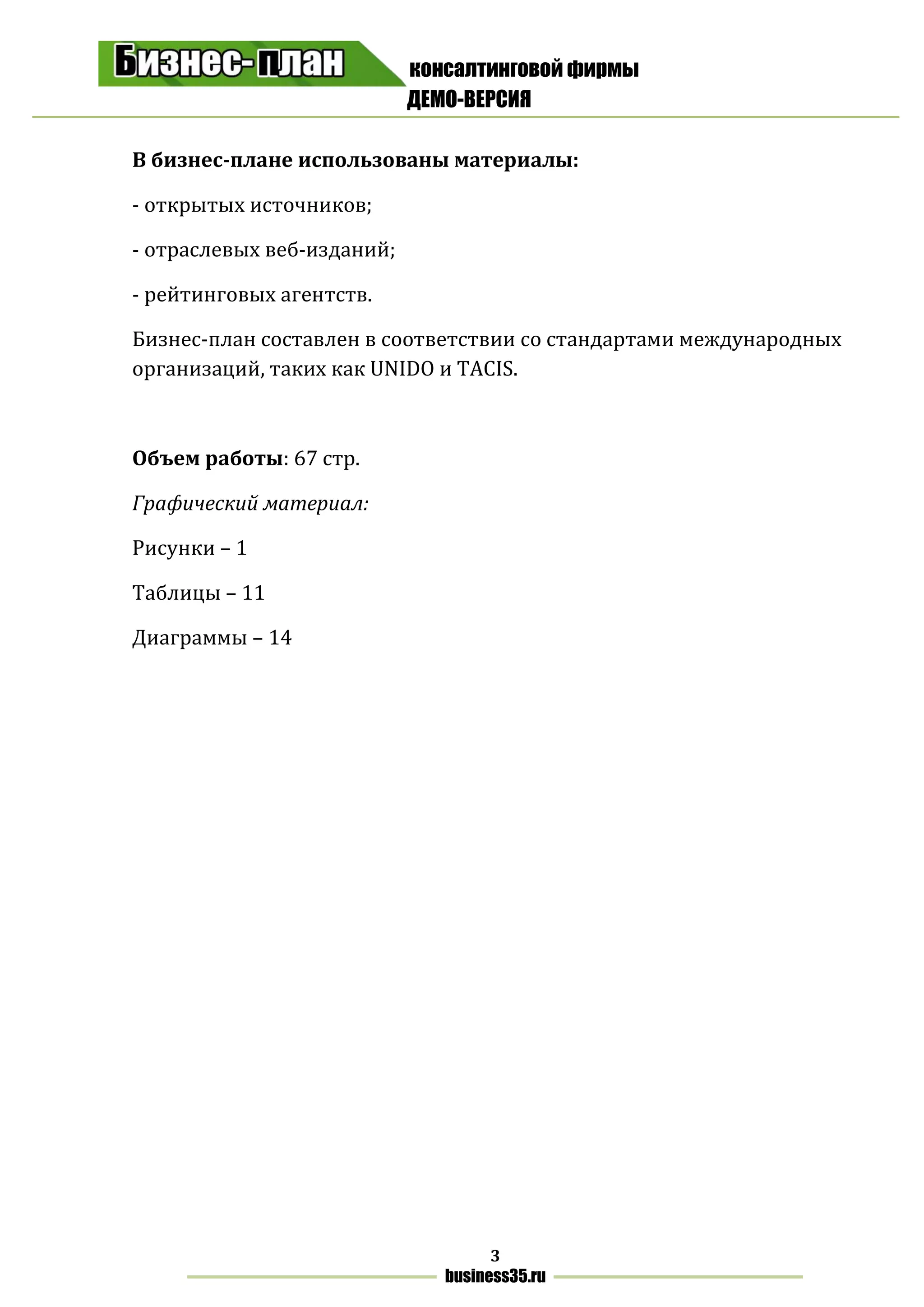 консалтинговой фирмы
ДЕМО-ВЕРСИЯ
3
business35.ru
В бизнес-плане использованы материалы:
- открытых источников;
- отраслевых веб-изданий;
- рейтинговых агентств.
Бизнес-план составлен в соответствии со стандартами международных
организаций, таких как UNIDO и TACIS.
Объем работы: 67 стр.
Графический материал:
Рисунки – 1
Таблицы – 11
Диаграммы – 14
 