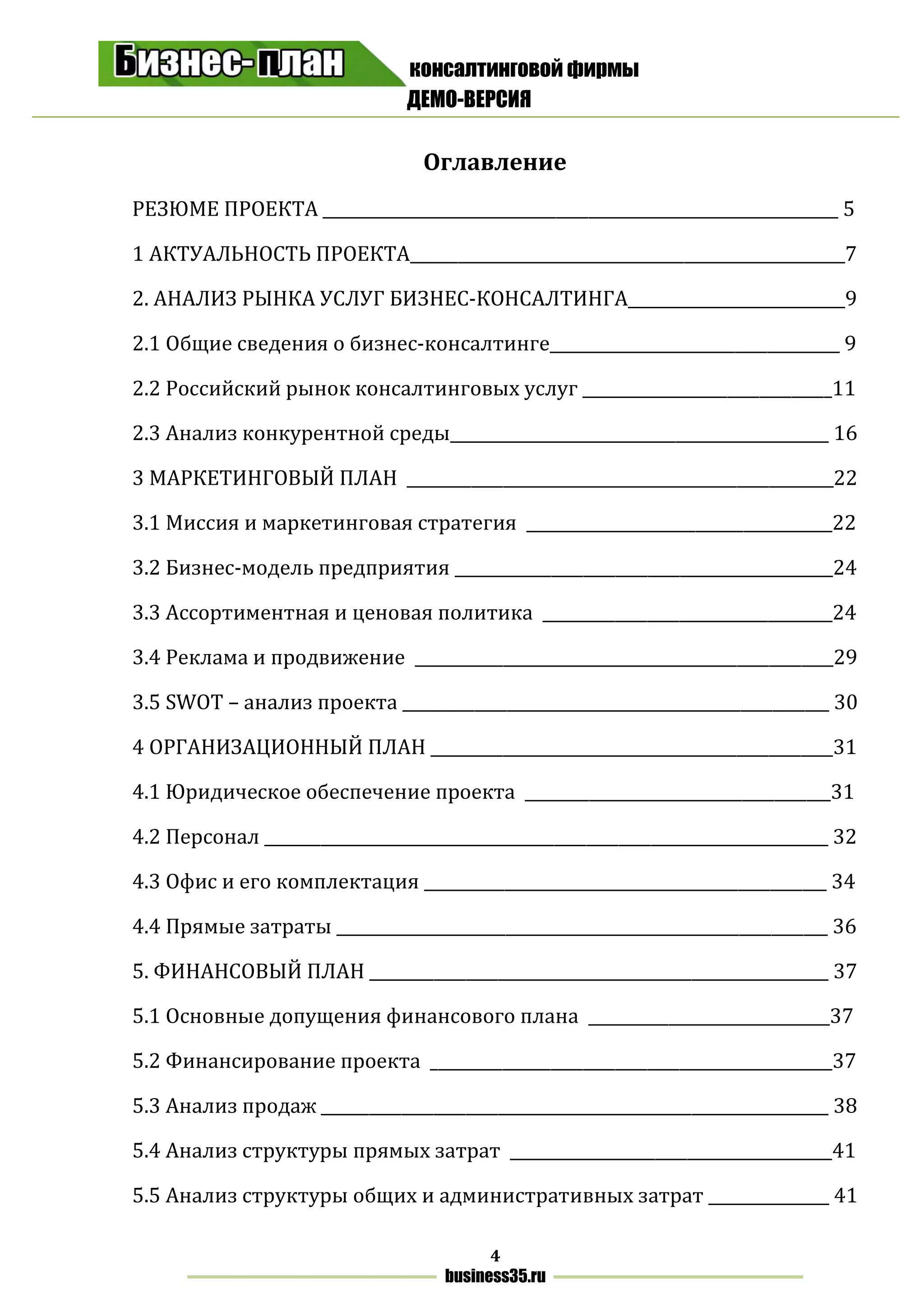 консалтинговой фирмы
ДЕМО-ВЕРСИЯ
4
business35.ru
Оглавление
РЕЗЮМЕ ПРОЕКТА ________________________________________________________________ 5
1 АКТУАЛЬНОСТЬ ПРОЕКТА______________________________________________________7
2. АНАЛИЗ РЫНКА УСЛУГ БИЗНЕС-КОНСАЛТИНГА___________________________9
2.1 Общие сведения о бизнес-консалтинге____________________________________ 9
2.2 Российский рынок консалтинговых услуг _______________________________11
2.3 Анализ конкурентной среды_______________________________________________ 16
3 МАРКЕТИНГОВЫЙ ПЛАН _____________________________________________________22
3.1 Миссия и маркетинговая стратегия ______________________________________22
3.2 Бизнес-модель предприятия _______________________________________________24
3.3 Ассортиментная и ценовая политика ____________________________________24
3.4 Реклама и продвижение ____________________________________________________29
3.5 SWOT – анализ проекта _____________________________________________________ 30
4 ОРГАНИЗАЦИОННЫЙ ПЛАН __________________________________________________31
4.1 Юридическое обеспечение проекта ______________________________________31
4.2 Персонал ______________________________________________________________________ 32
4.3 Офис и его комплектация __________________________________________________ 34
4.4 Прямые затраты _____________________________________________________________ 36
5. ФИНАНСОВЫЙ ПЛАН _________________________________________________________ 37
5.1 Основные допущения финансового плана ______________________________37
5.2 Финансирование проекта __________________________________________________37
5.3 Анализ продаж _______________________________________________________________ 38
5.4 Анализ структуры прямых затрат ________________________________________41
5.5 Анализ структуры общих и административных затрат _______________ 41
 