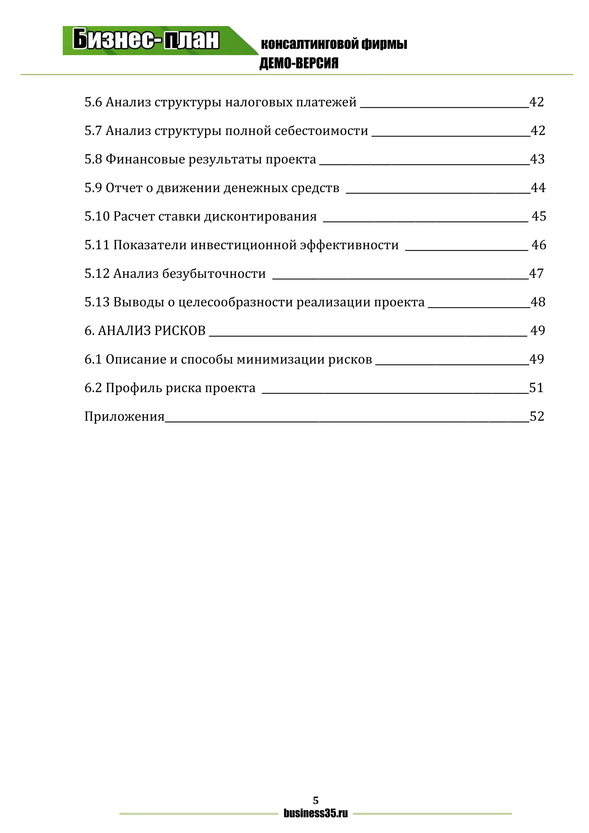 консалтинговой фирмы
ДЕМО-ВЕРСИЯ
5
business35.ru
5.6 Анализ структуры налоговых платежей _________________________________42
5.7 Анализ структуры полной себестоимости _______________________________42
5.8 Финансовые результаты проекта _________________________________________43
5.9 Отчет о движении денежных средств ____________________________________44
5.10 Расчет ставки дисконтирования ________________________________________ 45
5.11 Показатели инвестиционной эффективности ________________________ 46
5.12 Анализ безубыточности __________________________________________________47
5.13 Выводы о целесообразности реализации проекта ____________________48
6. АНАЛИЗ РИСКОВ ______________________________________________________________ 49
6.1 Описание и способы минимизации рисков ______________________________49
6.2 Профиль риска проекта ____________________________________________________51
Приложения_______________________________________________________________________52
 