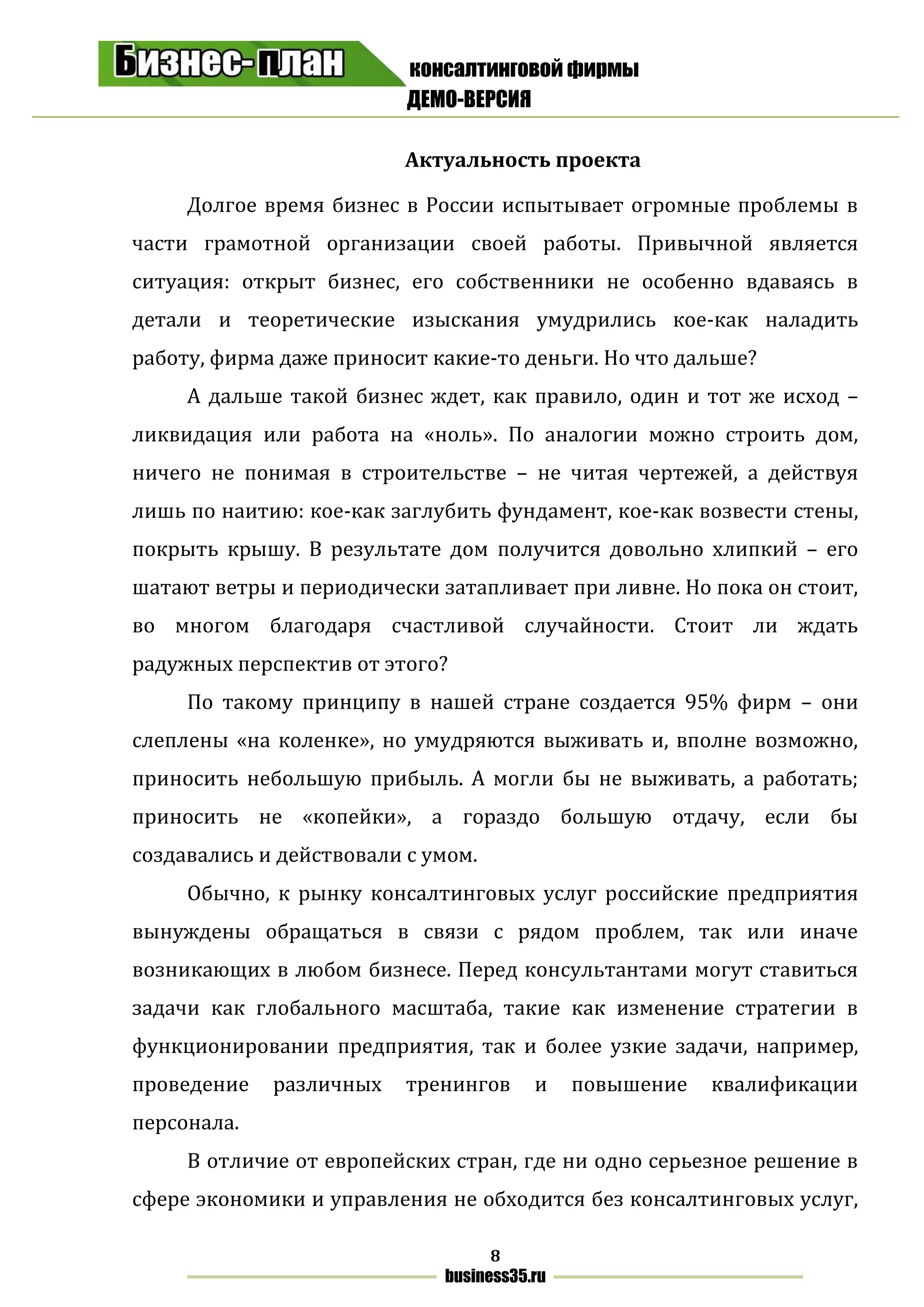 консалтинговой фирмы
ДЕМО-ВЕРСИЯ
8
business35.ru
Актуальность проекта
Долгое время бизнес в России испытывает огромные проблемы в
части грамотной организации своей работы. Привычной является
ситуация: открыт бизнес, его собственники не особенно вдаваясь в
детали и теоретические изыскания умудрились кое-как наладить
работу, фирма даже приносит какие-то деньги. Но что дальше?
А дальше такой бизнес ждет, как правило, один и тот же исход –
ликвидация или работа на «ноль». По аналогии можно строить дом,
ничего не понимая в строительстве – не читая чертежей, а действуя
лишь по наитию: кое-как заглубить фундамент, кое-как возвести стены,
покрыть крышу. В результате дом получится довольно хлипкий – его
шатают ветры и периодически затапливает при ливне. Но пока он стоит,
во многом благодаря счастливой случайности. Стоит ли ждать
радужных перспектив от этого?
По такому принципу в нашей стране создается 95% фирм – они
слеплены «на коленке», но умудряются выживать и, вполне возможно,
приносить небольшую прибыль. А могли бы не выживать, а работать;
приносить не «копейки», а гораздо большую отдачу, если бы
создавались и действовали с умом.
Обычно, к рынку консалтинговых услуг российские предприятия
вынуждены обращаться в связи с рядом проблем, так или иначе
возникающих в любом бизнесе. Перед консультантами могут ставиться
задачи как глобального масштаба, такие как изменение стратегии в
функционировании предприятия, так и более узкие задачи, например,
проведение различных тренингов и повышение квалификации
персонала.
В отличие от европейских стран, где ни одно серьезное решение в
сфере экономики и управления не обходится без консалтинговых услуг,
 