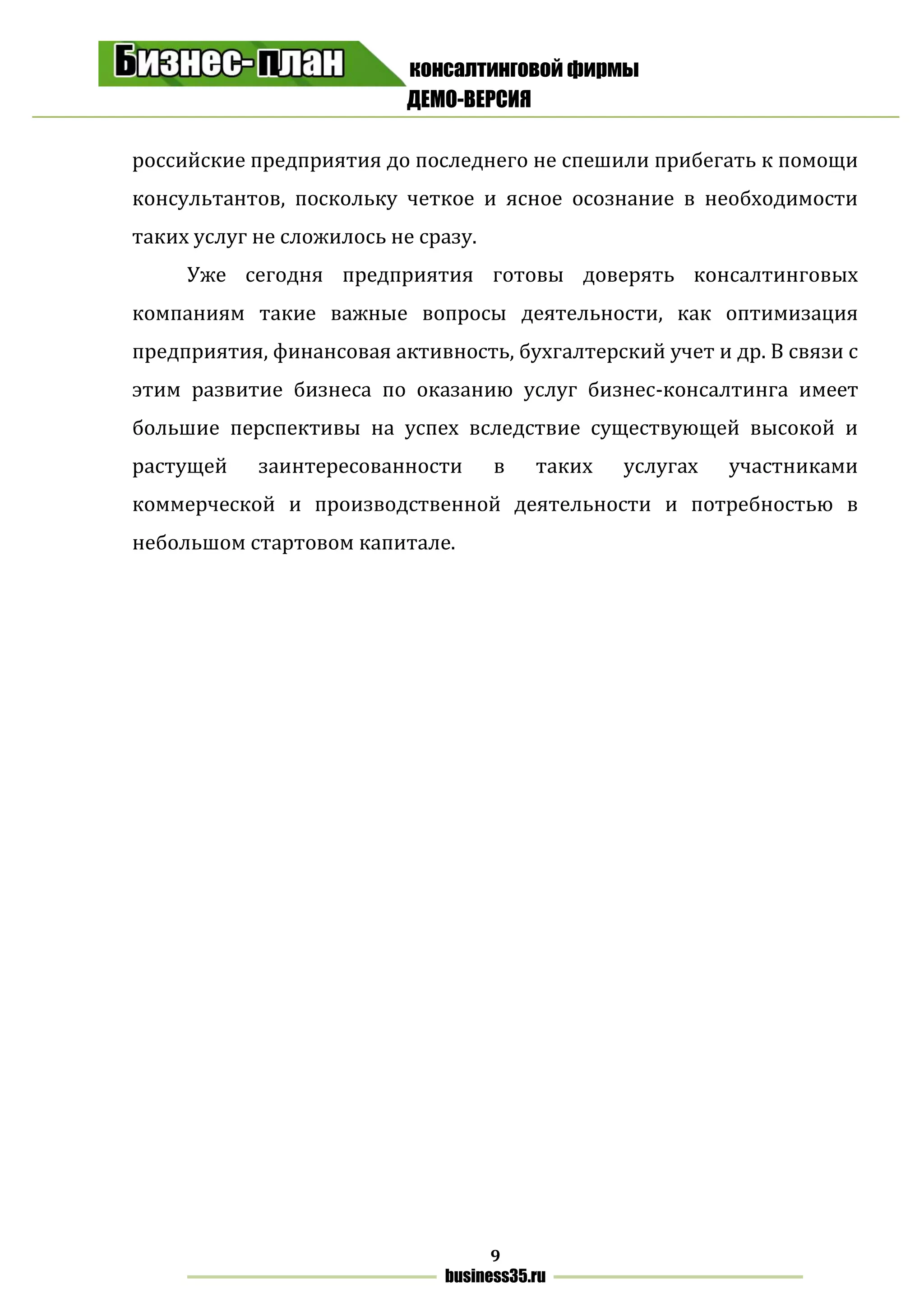 консалтинговой фирмы
ДЕМО-ВЕРСИЯ
9
business35.ru
российские предприятия до последнего не спешили прибегать к помощи
консультантов, поскольку четкое и ясное осознание в необходимости
таких услуг не сложилось не сразу.
Уже сегодня предприятия готовы доверять консалтинговых
компаниям такие важные вопросы деятельности, как оптимизация
предприятия, финансовая активность, бухгалтерский учет и др. В связи с
этим развитие бизнеса по оказанию услуг бизнес-консалтинга имеет
большие перспективы на успех вследствие существующей высокой и
растущей заинтересованности в таких услугах участниками
коммерческой и производственной деятельности и потребностью в
небольшом стартовом капитале.
 