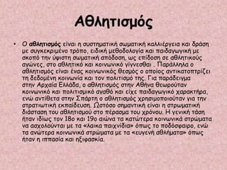 Αθλητισμός
• Ο αθλητισμός είναι η συστηματική σωματική καλλιέργεια και δράση
με συγκεκριμένο τρόπο, ειδική μεθοδολογία και παιδαγωγική με
σκοπό την ύψιστη σωματική απόδοση, ως επίδοση σε αθλητικούς
αγώνες, στο αθλητικό και κοινωνικό γίγνεσθαι . Παράλληλα ο
αθλητισμός είναι ένας κοινωνικός θεσμός ο οποίος αντικατοπτρίζει
τη δεδομένη κοινωνία και τον πολιτισμό της. Για παράδειγμα
στην Αρχαία Ελλάδα, ο αθλητισμός στην Αθήνα θεωρούταν
κοινωνικό και πολιτισμικό αγαθό και είχε παιδαγωγικό χαρακτήρα,
ενώ αντίθετα στην Σπάρτη ο αθλητισμός χρησιμοποιούταν για την
στρατιωτική εκπαίδευση. Ωστόσο σημαντική είναι η στρωματική
διάσταση του αθλητισμού στο πέρασμα του χρόνου. Η γενική τάση
ήταν ιδίως τον 18ο και 19ο αιώνα τα κατώτερα κοινωνικά στρώματα
να ασχολούνται με τα «λαικα παιχνίδια» όπως το ποδόσφαιρο, ενώ
τα ανώτερα κοινωνικά στρώματα με τα «ευγενή αθλήματα» όπως
ήταν η ιππασία και ηξιφασκία.
 