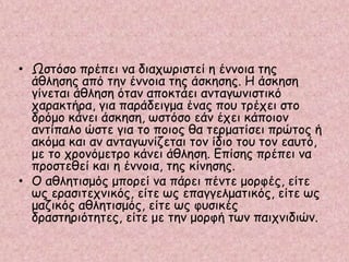 • Ωστόσο πρέπει να διαχωριστεί η έννοια της
άθλησης από την έννοια της άσκησης. Η άσκηση
γίνεται άθληση όταν αποκτάει ανταγωνιστικό
χαρακτήρα, για παράδειγμα ένας που τρέχει στο
δρόμο κάνει άσκηση, ωστόσο εάν έχει κάποιον
αντίπαλο ώστε για το ποιος θα τερματίσει πρώτος ή
ακόμα και αν ανταγωνίζεται τον ίδιο του τον εαυτό,
με το χρονόμετρο κάνει άθληση. Επίσης πρέπει να
προστεθεί και η έννοια, της κίνησης.
• Ο αθλητισμός μπορεί να πάρει πέντε μορφές, είτε
ως ερασιτεχνικός, είτε ως επαγγελματικός, είτε ως
μαζικός αθλητισμός, είτε ως φυσικές
δραστηριότητες, είτε με την μορφή των παιχνιδιών.
 