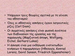 • Υπάρχουν τρεις θεωρίες σχετικά με τη γένεση
του αθλητισμού:
• Όλες οι αθλητικές ασκήσεις έχουν λατρευτικές
ρίζες (Carl Diem)
• Οι σωματικές ασκήσεις είναι φυσική συνέπεια
των διαδικασιών της εργασίας και της
παραγωγής (Μαρξιστική άποψη, Wolfgang,
Eichel, Gerhard Lukas)
• Η άσκηση είναι μια εκδήλωση ενστικτωδών
κινήσεων ή παρορμήσεων (Ηθολογία, Konrad
Lorenz, David Sanson, Friedrich Eppensteiner)
 