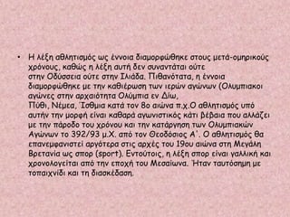 • Η λέξη αθλητισμός ως έννοια διαμορφώθηκε στους μετά-ομηρικούς
χρόνους, καθώς η λέξη αυτή δεν συναντάται ούτε
στην Οδύσσεια ούτε στην Ιλιάδα. Πιθανότατα, η έννοια
διαμορφώθηκε με την καθιέρωση των ιερών αγώνων (Ολυμπιακοι
αγώνες στην αρχαιότητα Ολύμπια εν Δίω,
Πύθι, Νέμεα, Ίσθμια κατά τον 8ο αιώνα π.χ.Ο αθλητισμός υπό
αυτήν την μορφή είναι καθαρά αγωνιστικός κάτι βέβαια που αλλάζει
με την πάροδο του χρόνου και την κατάργηση των Ολυμπιακών
Αγώνων το 392/93 μ.Χ. από τον Θεοδόσιος Α'. Ο αθλητισμός θα
επανεμφανιστεί αργότερα στις αρχές του 19ου αιώνα στη Μεγάλη
Βρετανία ως σπορ (sport). Εντούτοις, η λέξη σπορ είναι γαλλική και
χρονολογείται από την εποχή του Μεσαίωνα. Ήταν ταυτόσημη με
τοπαιχνίδι και τη διασκέδαση.
 