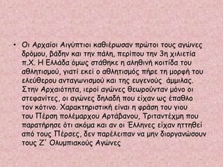 • Οι Αρχαίοι Αιγύπτιοι καθιέρωσαν πρώτοι τους αγώνες
δρόμου, βάδην και την πάλη, περίπου την 3η χιλιετία
π.Χ. Η Ελλάδα όμως στάθηκε η αληθινή κοιτίδα του
αθλητισμού, γιατί εκεί ο αθλητισμός πήρε τη μορφή του
ελεύθερου ανταγωνισμού και της ευγενούς άμμιλας.
Στην Αρχαιότητα, ιεροί αγώνες θεωρούνταν μόνο οι
στεφανίτες, οι αγώνες δηλαδή που είχαν ως έπαθλο
τον κότινο. Χαρακτηριστική είναι η φράση του γιου
του Πέρση πολέμαρχου Αρτάβανου, Τριταντέχμη που
παρατήρησε ότι ακόμα και αν οι Έλληνες είχαν ηττηθεί
από τους Πέρσες, δεν παρέλειπαν να μην διοργανώσουν
τους Ζ' Ολυμπιακούς Αγώνες
 