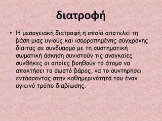 διατροφή
• Η μεσογειακή διατροφή η οποία αποτελεί τη
βάση μιας υγιούς και ισορροπημένης σύγχρονης
δίαιτας σε συνδυασμό με τη συστηματική
σωματική άσκηση συνιστούν τις αναγκαίες
συνθήκες οι οποίες βοηθούν το άτομο να
αποκτήσει το σωστό βάρος, να το συντηρήσει
εντάσσοντας στην καθημερινότητά του έναν
υγιεινό τρόπο διαβίωσης.
 