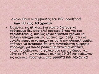 Ακολουθούν οι συμβουλές του BBC goodfood!
Από 20 έως 40 χρονών
• Σε αυτές τις ηλικίες, ένα σωστό διατροφικό
πρόγραμμα δεν αποτελεί προτεραιότητα για του
περισσότερους, κυρίως λόγω λιγοστού χρόνου και
πολλών υποχρεώσεων. Έρευνα έχει δείξει ότι ένα
μεγάλο ποσοστό γυναικών σε αυτή την ηλικιακή ομάδα,
απέτυχε να ανταποκριθεί στη συνιστώμενη ημερήσια
πρόσληψη για πολλά βασικά θρεπτικά συστατικά,
όπως το ασβέστιο, το φολικό οξύ και ο σίδηρος -και
μόνο το 4% των γυναικών ηλικίας 19-24 κατανάλωναν
τις ιδανικές ποσότητες από φρούτα και λαχανικά.
 