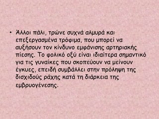 • Άλλοι πάλι, τρώνε συχνά αλμυρά και
επεξεργασμένα τρόφιμα, που μπορεί να
αυξήσουν τον κίνδυνο εμφάνισης αρτηριακής
πίεσης. Το φολικό οξύ είναι ιδιαίτερα σημαντικό
για τις γυναίκες που σκοπεύουν να μείνουν
έγκυες, επειδή συμβάλλει στην πρόληψη της
δισχιδούς ράχης κατά τη διάρκεια της
εμβρυογένεσης.
 