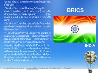 BRICS
126,790 ล้านรูปี และมีอัตราการเติบโตอยู่ที่ 25%
(ในปี 2556)
อินเดียเป็นประเทศที่มีเศรษฐกิจใหญ่เป็น
อันดับ 5 ของโลก (1.88 ล้านล้าน USD) กล่าวคือ
เป็นรองเพียงประเทศสหรัฐอเมริกา ญี่ปุ่น
เยอรมัน และจีน มี GDP เป็นอันดับ 3 ของทวีป
เอเชีย
อินเดีย – ไทย มีความร่วมมือกันทั้งทางด้าน
การเมืองด้านการค้าและด้านการพัฒนา รวมทั้ง
มีข้อตกลง FTA
 ตลาดสินค้าอาหารของอินเดียให้ความสำาคัญ
กับอาหารประเภทมังสวิรัติ เนื่องจากประชากร
ส่วนใหญ่นับถือศาสนาฮินดู (หากนับถืออย่าง
เคร่งครัดจะไม่รับประทานเนื้อสัตว์และไข่)
ขบเคี้ยวนับเป็นส่วนหนึ่งในวิถีชีวิตประจำาวัน
ของคนอินเดีย เพราะโดยปกติคนอินเดียจะ
บริโภคขนมขบเคี้ยวแทบตลอดวัน สืบเนื่องมา
จากคนอินเดียได้ยึดถือธรรมเนียมอังกฤษที่ต้อง
ดื่มชาร้อน 2-3 ครั้งต่อวัน จึงนิยมบริโภคขนม
ขบเคี้ยวในช่วงเวลาดังกล่าว
INDIA
แหล่งที่มาของข้อมูล : ธนาคารโลก, กรมเจรจาการค้าระหว่างประเทศ
 