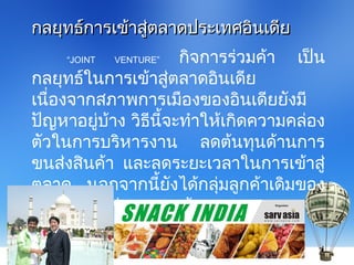 “JOINT VENTURE” กิจการร่วมค้า เป็น
กลยุทธ์ในการเข้าสู่ตลาดอินเดีย
เนื่องจากสภาพการเมืองของอินเดียยังมี
ปัญหาอยู่บ้าง วิธีนี้จะทำาให้เกิดความคล่อง
ตัวในการบริหารงาน ลดต้นทุนด้านการ
ขนส่งสินค้า และลดระยะเวลาในการเข้าสู่
ตลาด นอกจากนี้ยังได้กลุ่มลูกค้าเดิมของ
กิจการที่ไปร่วมลงทุนด้วย
กลยุทธ์การเข้าสู่ตลาดประเทศอินเดียกลยุทธ์การเข้าสู่ตลาดประเทศอินเดีย
 