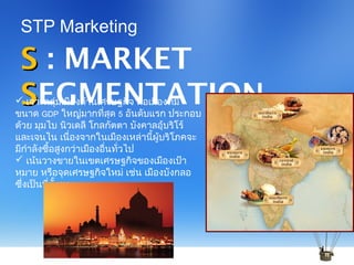 SS : MARKET
SSEGMENTATION
STP Marketing
 เจาะกลุ่มเมืองด้านเศรษฐกิจ คือเมืองที่มี
ขนาด GDP ใหญ่มากที่สุด 5 อันดับแรก ประกอบ
ด้วย มุมไบ นิวเดลี โกลกัตตา บังคาลอุ้บริโร์
และเจนไน เนื่องจากในเมืองเหล่านี้ผู้บริโภคจะ
มีกำาลังซื้อสูงกว่าเมืองอื่นทั่วไป
 เน้นวางขายในเขตเศรษฐกิจของเมืองเป้า
หมาย หรือจุดเศรษฐกิจใหม่ เช่น เมืองบังกลอ
ซึ่งเป็นที่ตั้งของ BAGMAME TECH PARK
 