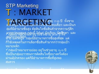 กลุ่มเป้าหมายหลัก อยู่ในช่วงอายุ 17-25 ปี ทั้งชาย
และหญิง ซึ่งเป็นกลุ่มที่บริโภคขนมขบเคี้ยว และเป็นก
ลุ่มที่มีอำานาจซื้อสูง ตัดสินใจซื้อสินค้าจากความรู้สึก
มากกว่าเหตุผล กลุ่มนี้ ได้แก่ นักเรียน นักศึกษา และ
พนักงานบริษัท
TT : MARKET
TTARGETING
STP MarketingSTP Marketing
กลุ่มเป้าหมายรอง อยู่ในช่วงอายุ 26-35 ปี ทั้ง
ชาย และหญิง กลุ่มนี้มีอำานาจการซื้อสูงที่สุด แต่
ก็ใช้เหตุผลในการเลือกซื้อสินค้ามากกว่ากลุ่มเป้า
หมายหลัก
กลุ่มเป้าหมายรายย่อย อยู่ในช่วงอายุ 10-15 ปี
ซึ่งเป็นกลุ่มเยาวชนการตัดสินใจซื้อบางครั้งต้อง
ผ่านผุ้ปกครอง แต่ก็มีอำานาจการซื้อที่สูงพอ
สมควร
กลุ่มเป้าหมายเป็นครอบครัวชนชั้นกลางที่มีราย
 