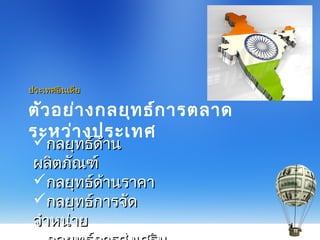 ตัวอย่างกลยุทธ์การตลาด
ระหว่างประเทศ
ประเทศอินเดียประเทศอินเดีย
กลยุทธ์ด้านกลยุทธ์ด้าน
ผลิตภัณฑ์ผลิตภัณฑ์
กลยุทธ์ด้านราคากลยุทธ์ด้านราคา
กลยุทธ์การจัดกลยุทธ์การจัด
จำาหน่ายจำาหน่าย
 