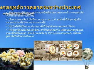  พัฒนารสชาติพิเศษเฉพาะประเทศอินเดีย เช่น แกงกระหรี่ แกงกรุหม่าไก่
เพื่อให้กลุ่มเป้าหมายคุ้นเคย
 เพิ่มขนาดของสินค้าให้มีขนาด xs, s, m, l, xl, xxxl เพื่อให้ทุกกลุ่มเป้า
หมายสามารถซื้อได้ตามอำานาจการซื้อ
 ปรับโลโก้ให้เป็นภาษาอังกฤษ เพื่อให้ลูกค้าอ่าน และจดจำาได้ง่าย
 ปรับบรรจุภัณฑ์เป็นถุงซิปล็อค สำาหรับขนาดกลาย เพิ่อถนอมรสชาติของ
ขนม เมื่อเปิดถุงแล้ว สำาหรับขนาดใหญ่ ใช้กระป๋องบรรจุแทนถุง เพื่อเพิ่ม
มูลค่าให้กับสินค้าได้อีกทาง
งกลยุทธ์การตลาดระหว่างประเทศงกลยุทธ์การตลาดระหว่างประเทศ
กลยุทธ์ด้านผลิตภัณฑ์กลยุทธ์ด้านผลิตภัณฑ์
 